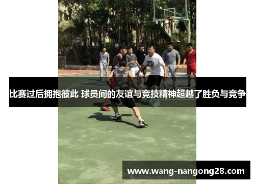 比赛过后拥抱彼此 球员间的友谊与竞技精神超越了胜负与竞争
