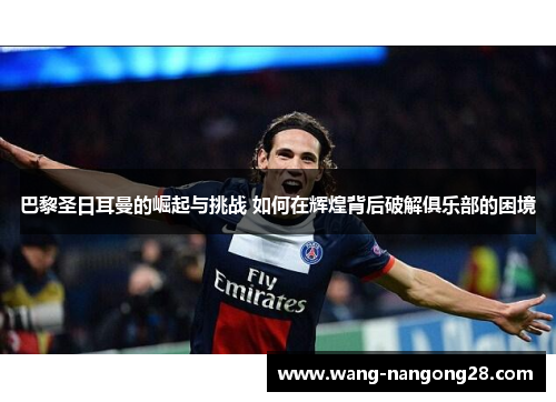 巴黎圣日耳曼的崛起与挑战 如何在辉煌背后破解俱乐部的困境