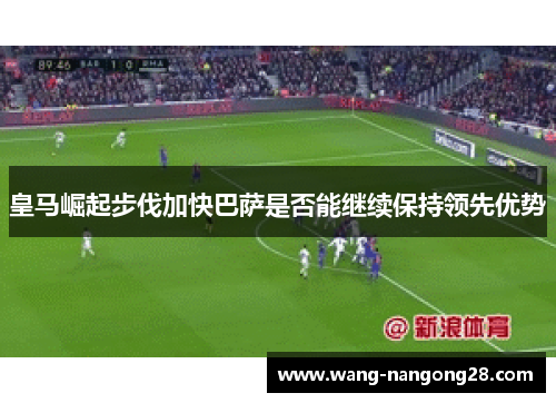 皇马崛起步伐加快巴萨是否能继续保持领先优势