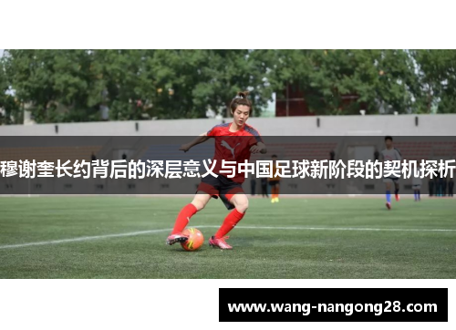 穆谢奎长约背后的深层意义与中国足球新阶段的契机探析