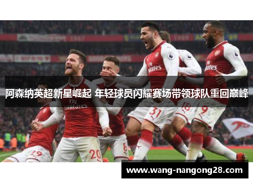 阿森纳英超新星崛起 年轻球员闪耀赛场带领球队重回巅峰