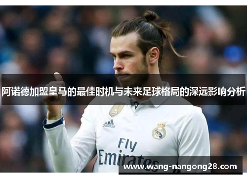 阿诺德加盟皇马的最佳时机与未来足球格局的深远影响分析
